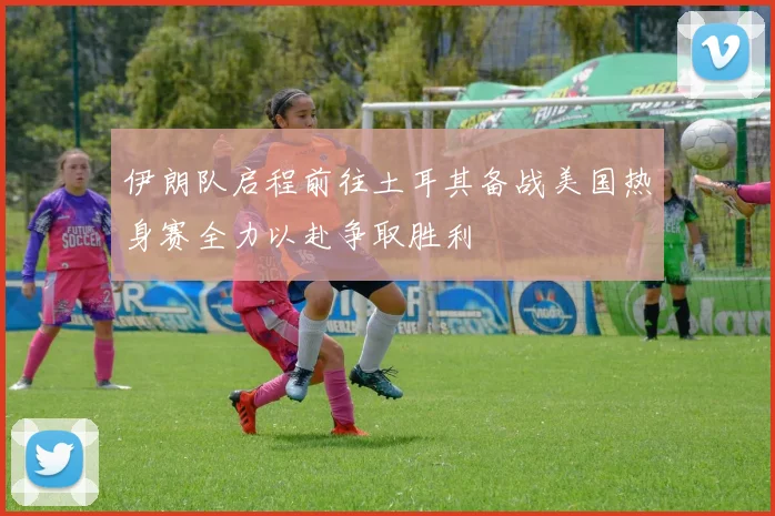 伊朗队启程前往土耳其备战美国热身赛全力以赴争取胜利