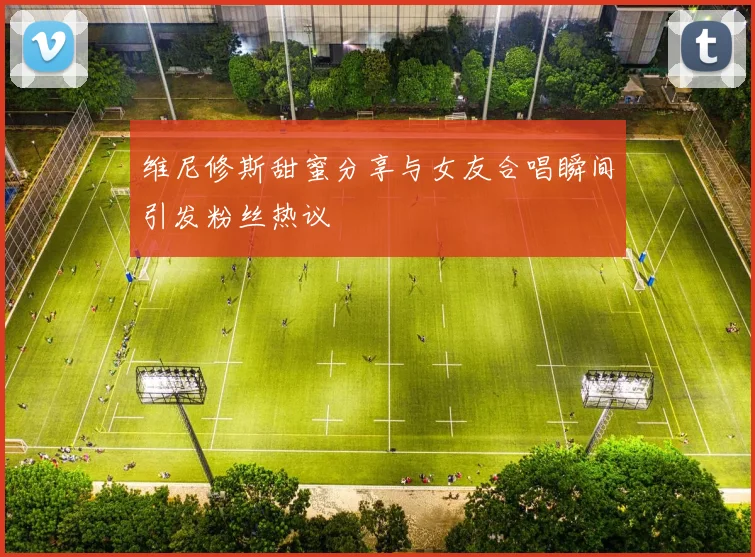 维尼修斯甜蜜分享与女友合唱瞬间引发粉丝热议