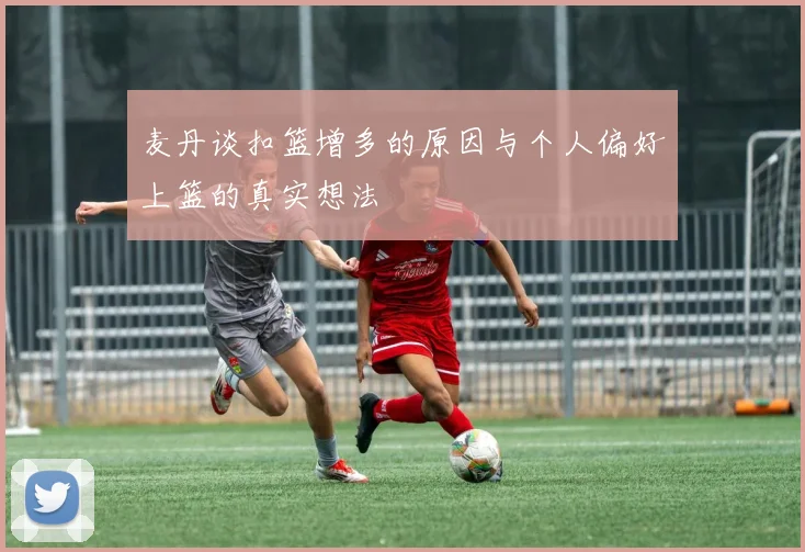 麦丹谈扣篮增多的原因与个人偏好上篮的真实想法