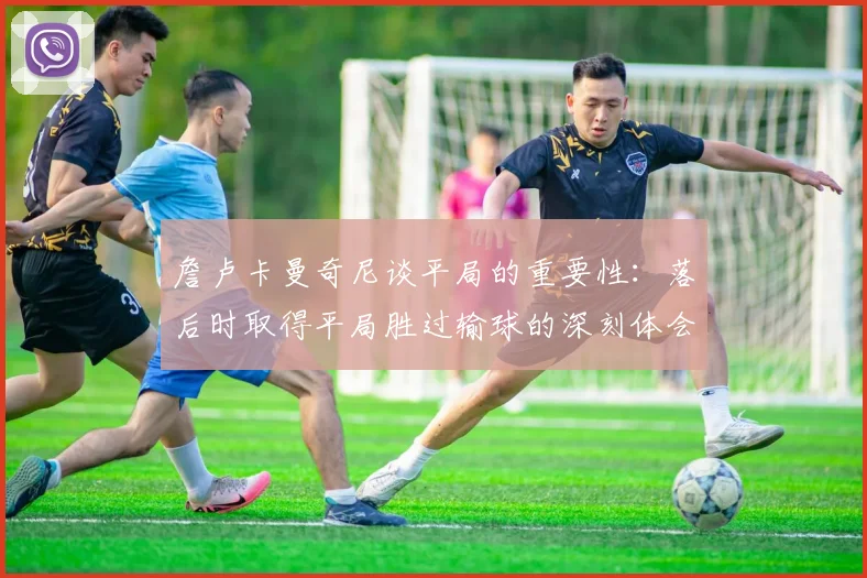 詹卢卡曼奇尼谈平局的重要性：落后时取得平局胜过输球的深刻体会