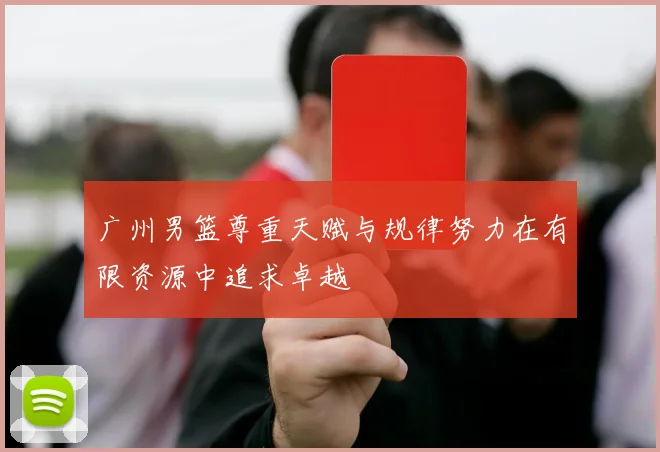 广州男篮尊重天赋与规律努力在有限资源中追求卓越