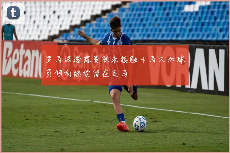 罗马诺透露曼联未接触卡马文加球员倾向继续留在皇马