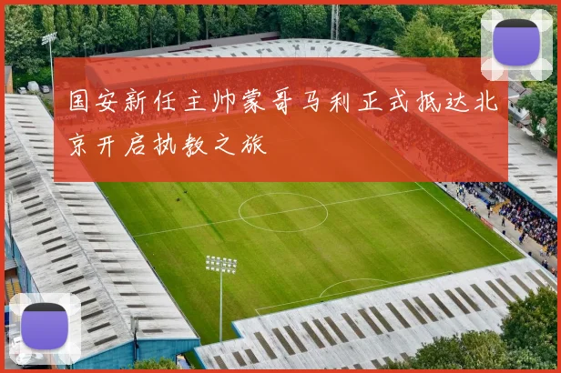 国安新任主帅蒙哥马利正式抵达北京开启执教之旅
