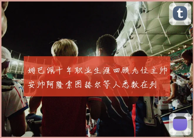 姆巴佩十年职业生涯回顾九位主帅安帅阿隆索图赫尔等人悉数在列