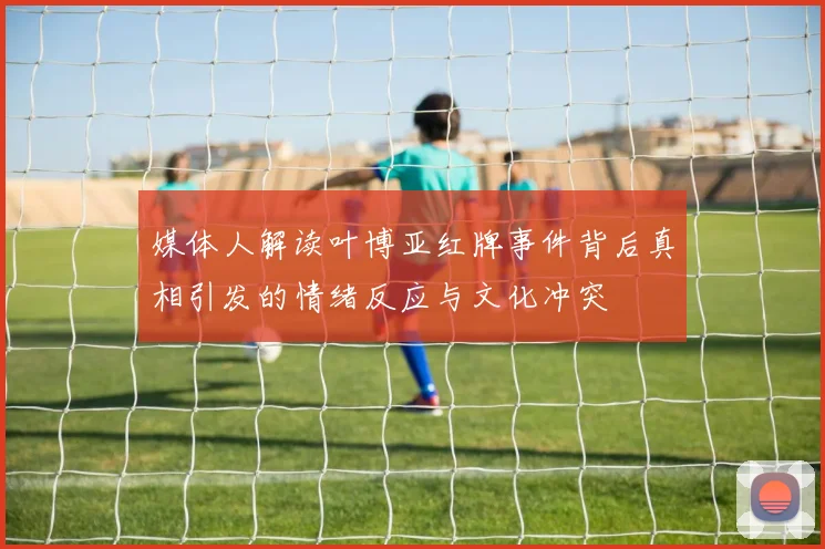 媒体人解读叶博亚红牌事件背后真相引发的情绪反应与文化冲突