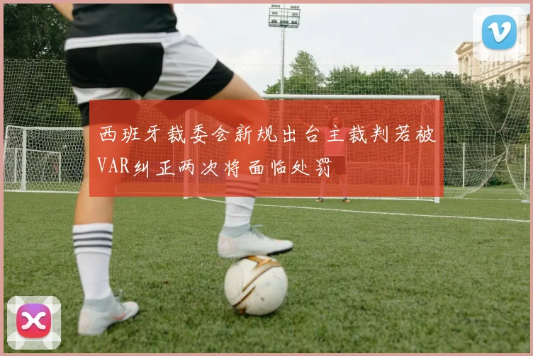 西班牙裁委会新规出台主裁判若被VAR纠正两次将面临处罚