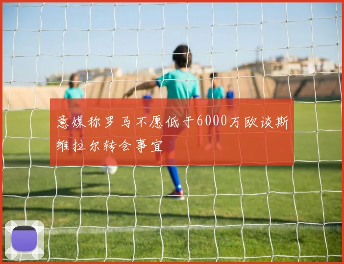 意媒称罗马不愿低于6000万欧谈斯维拉尔转会事宜
